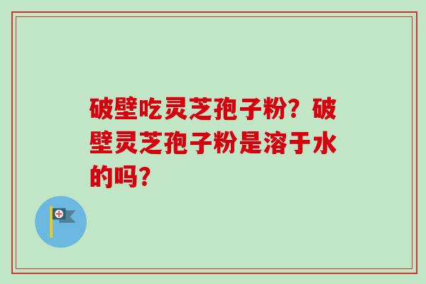 破壁吃灵芝孢子粉？破壁灵芝孢子粉是溶于水的吗？