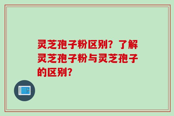 灵芝孢子粉区别？了解灵芝孢子粉与灵芝孢子的区别？