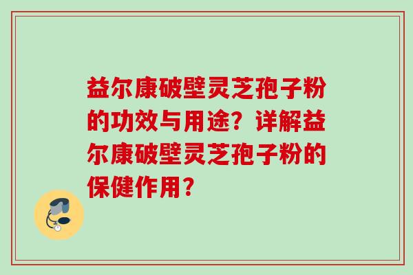 益尔康破壁灵芝孢子粉的功效与用途？详解益尔康破壁灵芝孢子粉的保健作用？