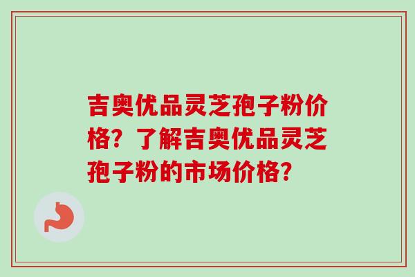 吉奥优品灵芝孢子粉价格？了解吉奥优品灵芝孢子粉的市场价格？