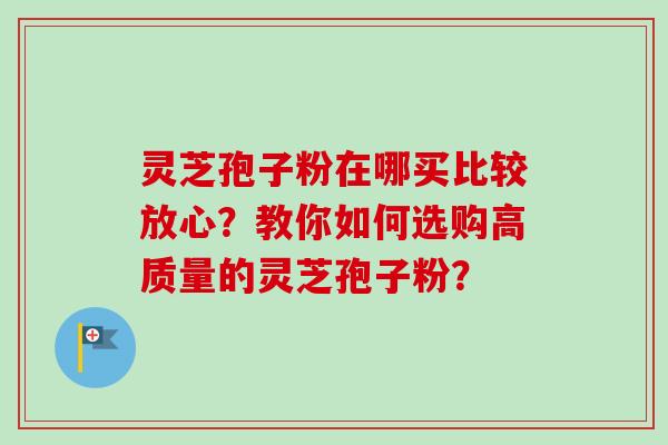灵芝孢子粉在哪买比较放心？教你如何选购高质量的灵芝孢子粉？