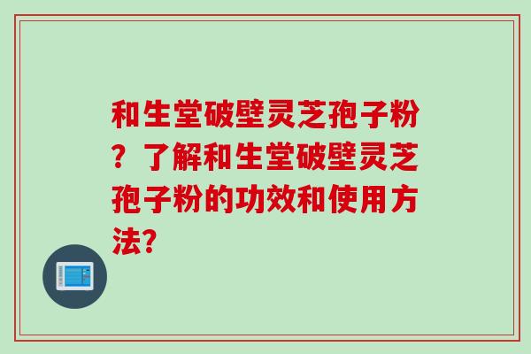 和生堂破壁灵芝孢子粉?了解和生堂破壁灵芝孢子粉的功效和使用方法?