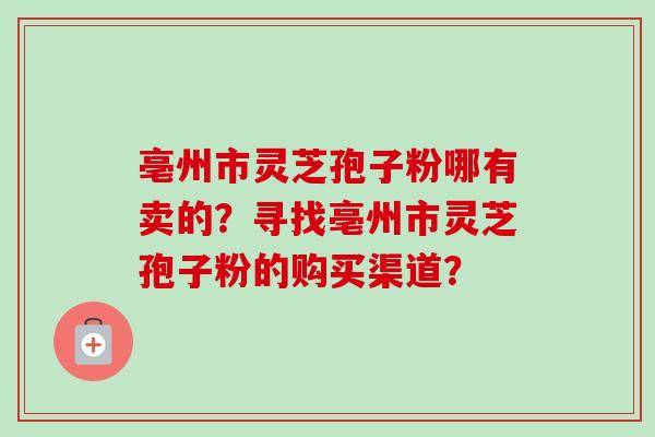 亳州市灵芝孢子粉哪有卖的?寻找亳州市灵芝孢子粉的购买渠道?
