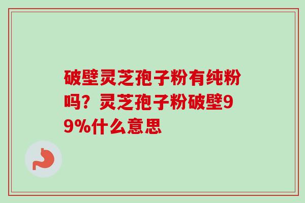 破壁灵芝孢子粉有纯粉吗？灵芝孢子粉破壁99%什么意思