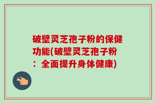 破壁灵芝孢子粉的保健功能(破壁灵芝孢子粉：全面提升身体健康)