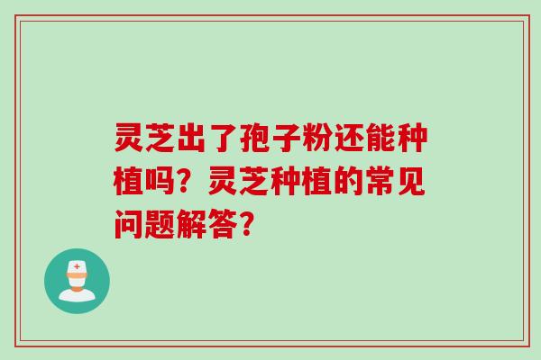 灵芝出了孢子粉还能种植吗?灵芝种植的常见问题解答? 灵芝出了孢子粉还能种植吗?灵芝种植的常见问题解答?