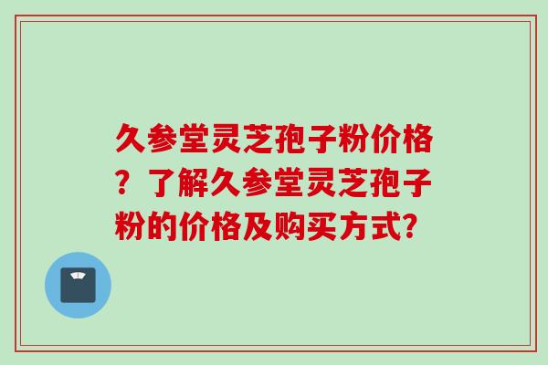 久参堂灵芝孢子粉价格?了解久参堂灵芝孢子粉的价格及购买方式? 久参堂灵芝孢子粉价格?了解久参堂灵芝孢子粉的价格及购买方式?