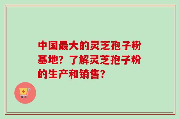 中国最大的灵芝孢子粉基地?了解灵芝孢子粉的生产和销售?