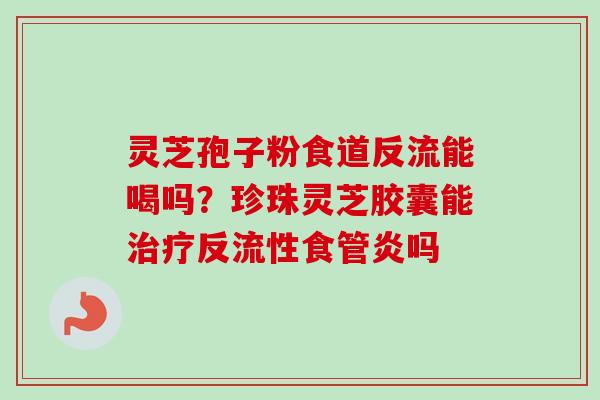 灵芝孢子粉食道反流能喝吗？珍珠灵芝胶囊能治疗反流性食管炎吗