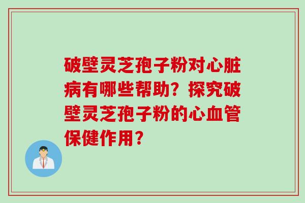 破壁灵芝孢子粉对心脏病有哪些帮助?探究破壁灵芝孢子粉的心血管保健作用?