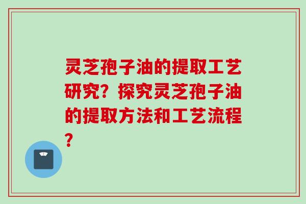 灵芝孢子油的提取工艺研究？探究灵芝孢子油的提取方法和工艺流程？