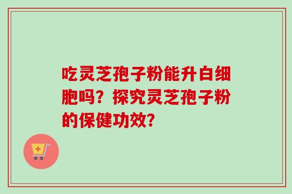 吃灵芝孢子粉能升吗?探究灵芝孢子粉的保健功效? 吃灵芝孢子粉能升吗?探究灵芝孢子粉的保健功效?