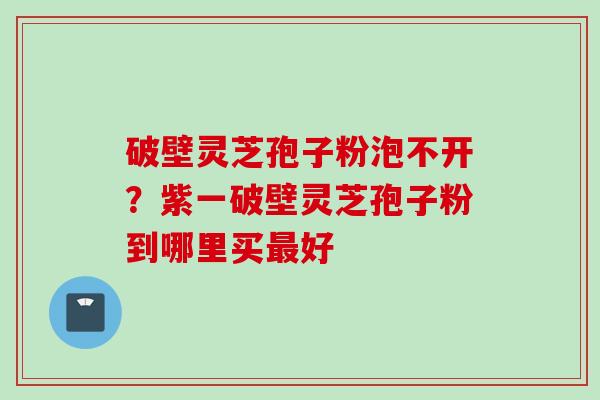 破壁灵芝孢子粉泡不开？紫一破壁灵芝孢子粉到哪里买最好
