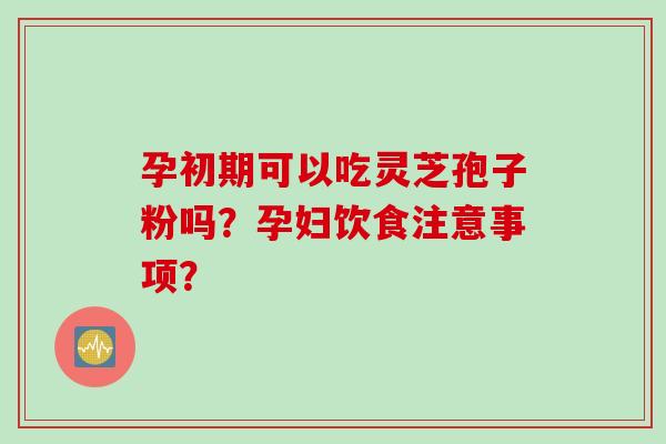 孕初期可以吃灵芝孢子粉吗？孕妇饮食注意事项？