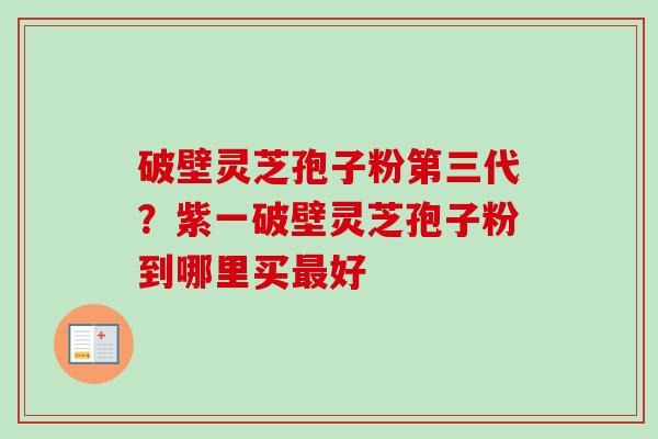 破壁灵芝孢子粉第三代？紫一破壁灵芝孢子粉到哪里买最好