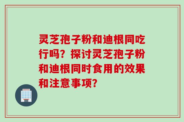 灵芝孢子粉和迪根同吃行吗?探讨灵芝孢子粉和迪根同时食用的效果和注意事项?