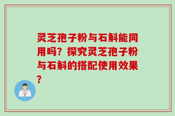 灵芝孢子粉与石斛能同用吗？探究灵芝孢子粉与石斛的搭配使用效果？