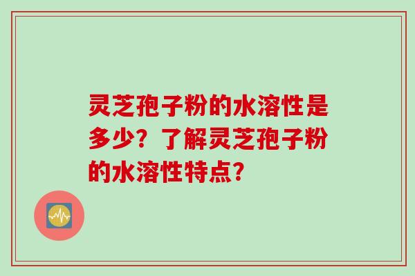 灵芝孢子粉的水溶性是多少?了解灵芝孢子粉的水溶性特点?