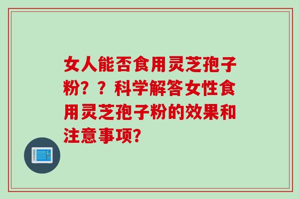 女人能否食用灵芝孢子粉？？科学解答女性食用灵芝孢子粉的效果和注意事项？