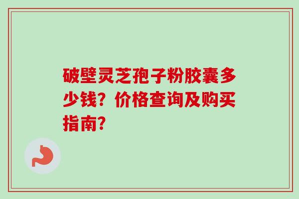 破壁灵芝孢子粉胶囊多少钱？价格查询及购买指南？