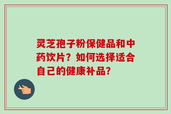灵芝孢子粉保健品和中药饮片？如何选择适合自己的健康补品？
