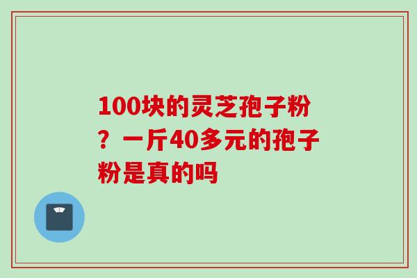 100块的灵芝孢子粉？一斤40多元的孢子粉是真的吗