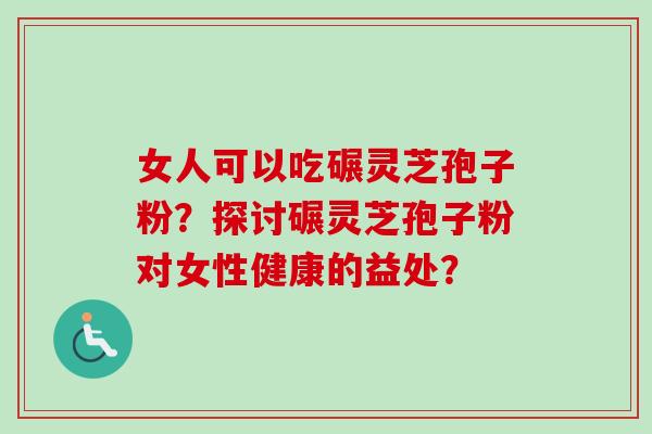 女人可以吃碾灵芝孢子粉?探讨碾灵芝孢子粉对女性健康的益处?