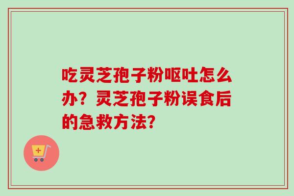 吃灵芝孢子粉怎么办?灵芝孢子粉误食后的急救方法? 吃灵芝孢子粉怎么办?灵芝孢子粉误食后的急救方法?