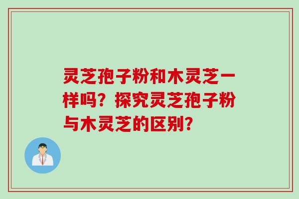 灵芝孢子粉和木灵芝一样吗？探究灵芝孢子粉与木灵芝的区别？