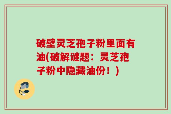 破壁灵芝孢子粉里面有油(破解谜题：灵芝孢子粉中隐藏油份！)