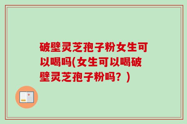 破壁灵芝孢子粉女生可以喝吗(女生可以喝破壁灵芝孢子粉吗？)
