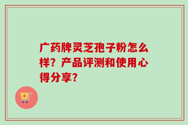 广药牌灵芝孢子粉怎么样？产品评测和使用心得分享？
