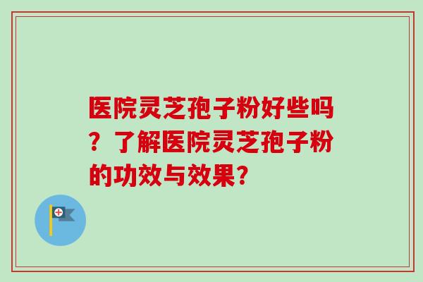 医院灵芝孢子粉好些吗?了解医院灵芝孢子粉的功效与效果?