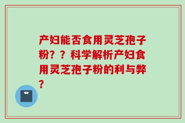 产妇能否食用灵芝孢子粉？？科学解析产妇食用灵芝孢子粉的利与弊？