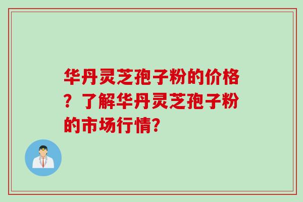 华丹灵芝孢子粉的价格？了解华丹灵芝孢子粉的市场行情？