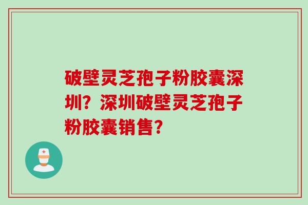 破壁灵芝孢子粉胶囊深圳？深圳破壁灵芝孢子粉胶囊销售？