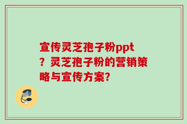 宣传灵芝孢子粉ppt?灵芝孢子粉的营销策略与宣传方案?
