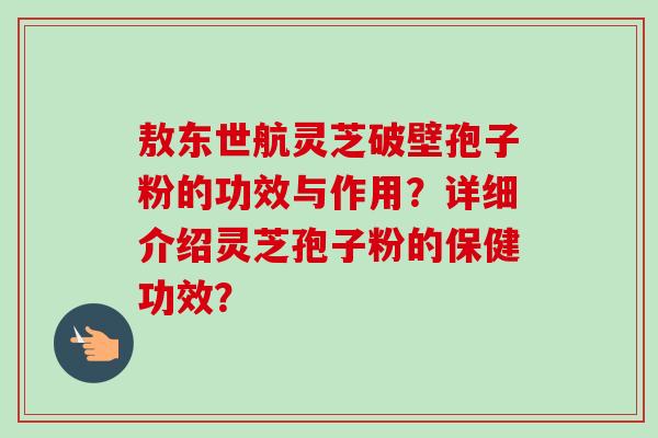 敖东世航灵芝破壁孢子粉的功效与作用？详细介绍灵芝孢子粉的保健功效？