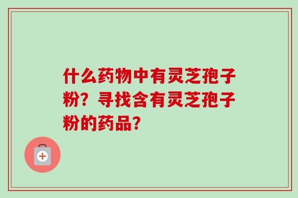 什么药物中有灵芝孢子粉?寻找含有灵芝孢子粉的药品?
