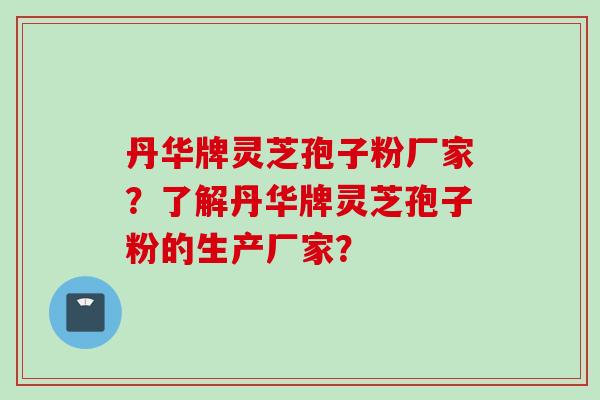 丹华牌灵芝孢子粉厂家？了解丹华牌灵芝孢子粉的生产厂家？