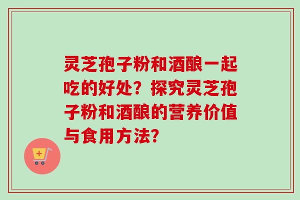 灵芝孢子粉和酒酿一起吃的好处?探究灵芝孢子粉和酒酿的营养价值与食用方法?