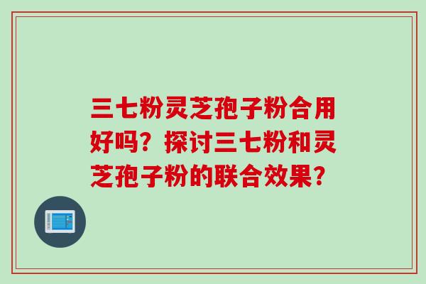三七粉灵芝孢子粉合用好吗?探讨三七粉和灵芝孢子粉的联合效果?