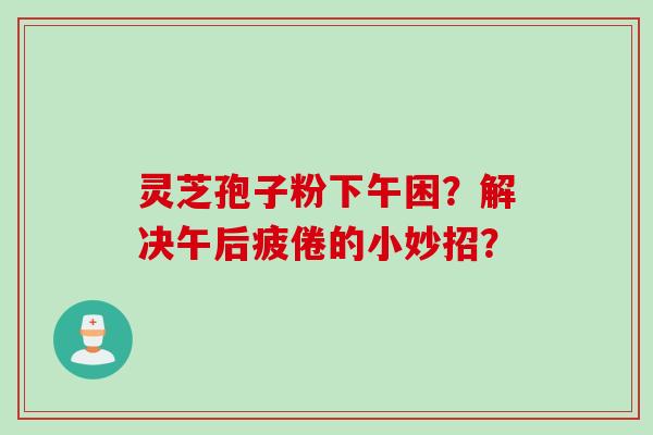 灵芝孢子粉下午困?解决午后疲倦的小妙招?