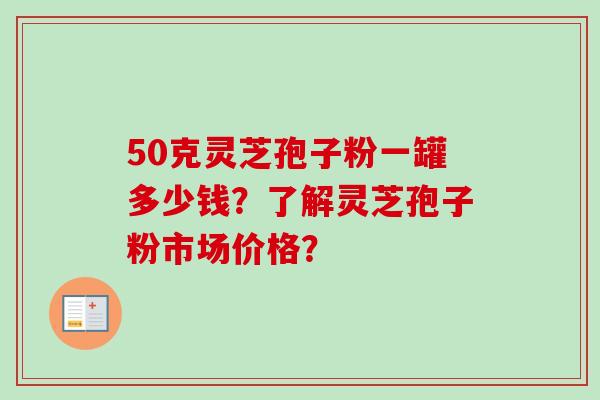 50克灵芝孢子粉一罐多少钱?了解灵芝孢子粉市场价格?