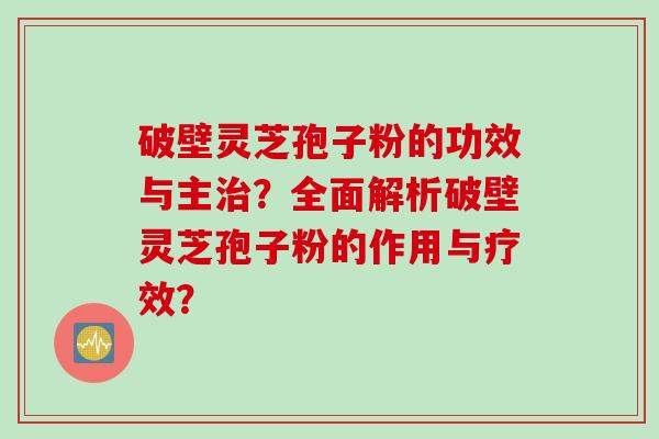 破壁灵芝孢子粉的功效与主?全面解析破壁灵芝孢子粉的作用与疗效? 破壁灵芝孢子粉的功效与主?全面解析破壁灵芝孢子粉的作用与疗效?