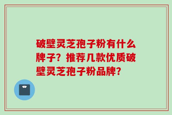 破壁灵芝孢子粉有什么牌子？推荐几款优质破壁灵芝孢子粉品牌？