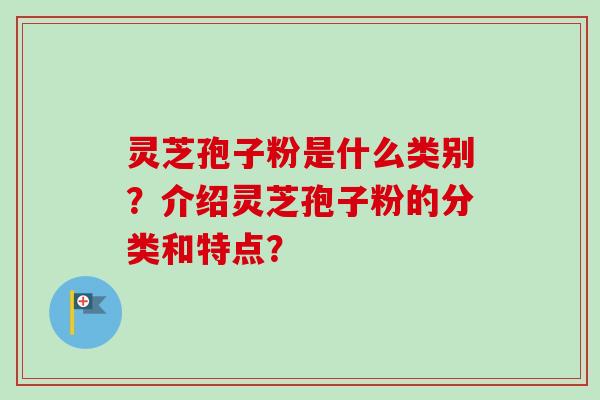 灵芝孢子粉是什么类别？介绍灵芝孢子粉的分类和特点？