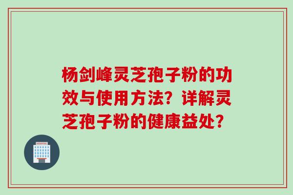 杨剑峰灵芝孢子粉的功效与使用方法?详解灵芝孢子粉的健康益处?