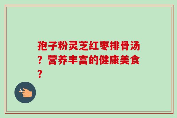 孢子粉灵芝红枣排骨汤？营养丰富的健康美食？