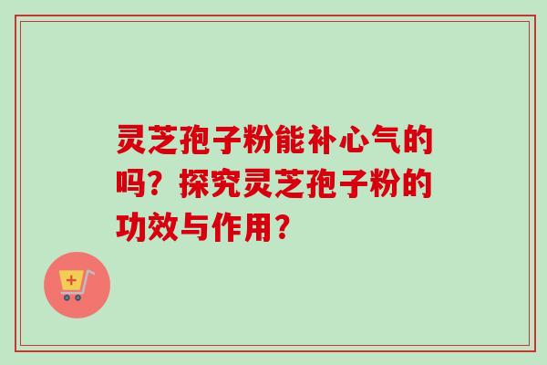 灵芝孢子粉能补心气的吗？探究灵芝孢子粉的功效与作用？